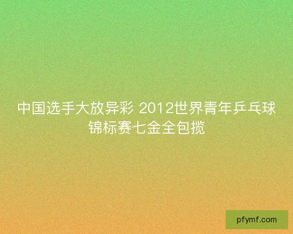 中国选手大放异彩 2012世界青年乒乓球锦标赛七金全包揽