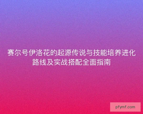 赛尔号伊洛花的起源传说与技能培养进化路线及实战搭配全面指南